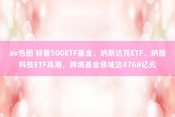 av色图 标普500ETF基金、纳斯达克ETF、纳指科技ETF高潮，跨境基金领域达4768亿元