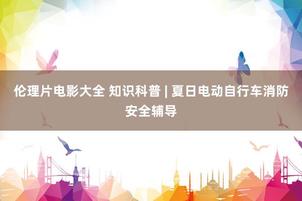 伦理片电影大全 知识科普 | 夏日电动自行车消防安全辅导