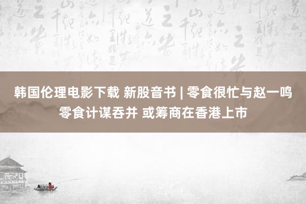 韩国伦理电影下载 新股音书 | 零食很忙与赵一鸣零食计谋吞并 或筹商在香港上市