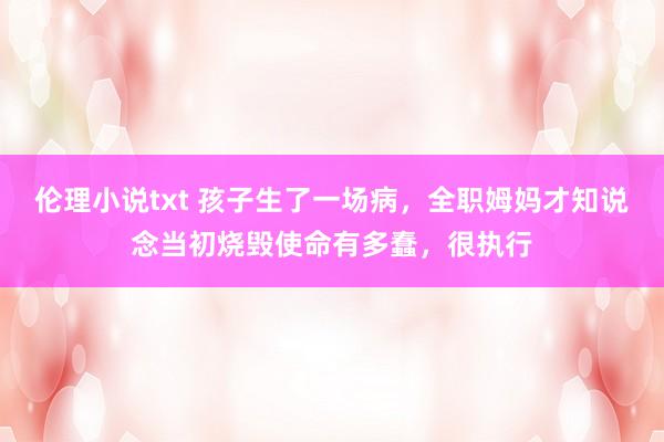 伦理小说txt 孩子生了一场病，全职姆妈才知说念当初烧毁使命有多蠢，很执行