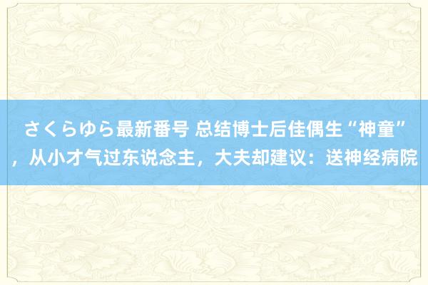 さくらゆら最新番号 总结博士后佳偶生“神童”，从小才气过东说念主，大夫却建议：送神经病院