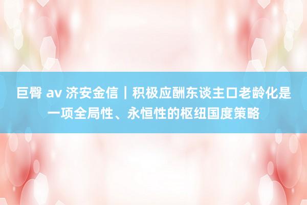 巨臀 av 济安金信｜积极应酬东谈主口老龄化是一项全局性、永恒性的枢纽国度策略