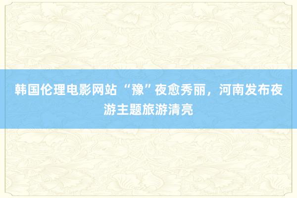 韩国伦理电影网站 “豫”夜愈秀丽，河南发布夜游主题旅游清亮
