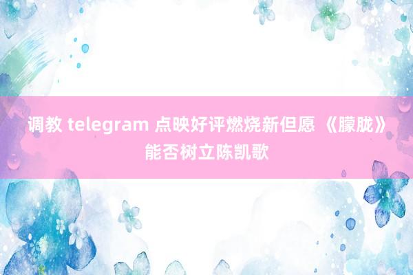 调教 telegram 点映好评燃烧新但愿 《朦胧》能否树立陈凯歌
