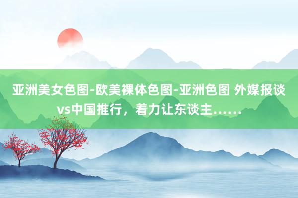 亚洲美女色图-欧美裸体色图-亚洲色图 外媒报谈vs中国推行，着力让东谈主……