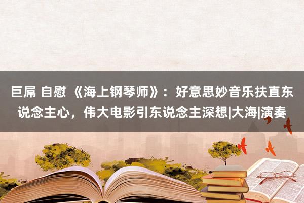 巨屌 自慰 《海上钢琴师》：好意思妙音乐扶直东说念主心，伟大电影引东说念主深想|大海|演奏