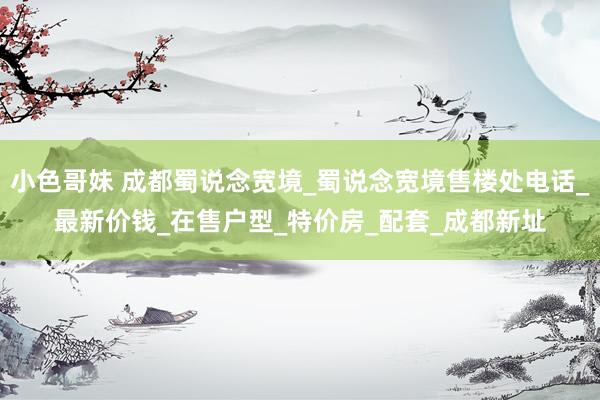 小色哥妹 成都蜀说念宽境_蜀说念宽境售楼处电话_最新价钱_在售户型_特价房_配套_成都新址