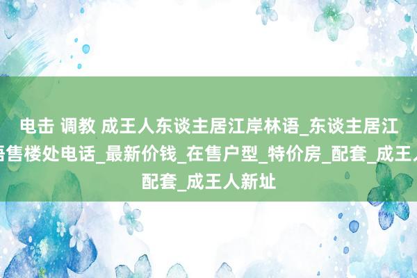 电击 调教 成王人东谈主居江岸林语_东谈主居江岸林语售楼处电话_最新价钱_在售户型_特价房_配套_成王人新址