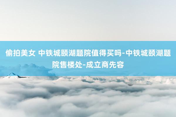 偷拍美女 中铁城颐湖题院值得买吗-中铁城颐湖题院售楼处-成立商先容