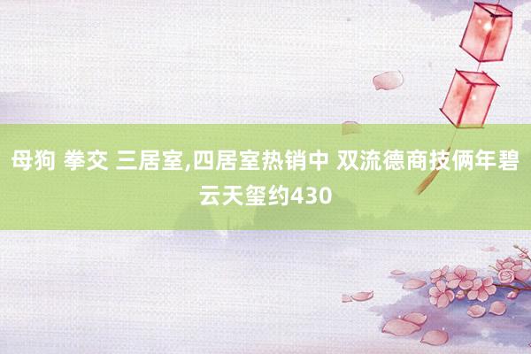 母狗 拳交 三居室,四居室热销中 双流德商技俩年碧云天玺约430