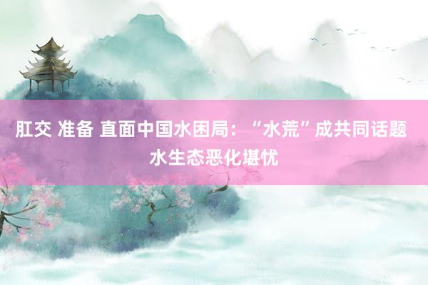 肛交 准备 直面中国水困局：“水荒”成共同话题 水生态恶化堪忧