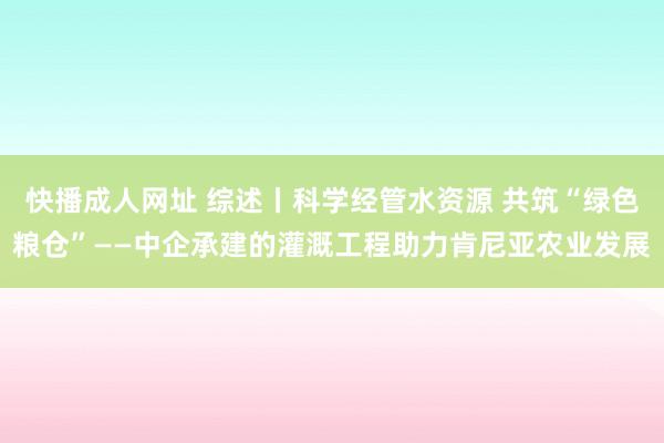 快播成人网址 综述丨科学经管水资源 共筑“绿色粮仓”——中企承建的灌溉工程助力肯尼亚农业发展