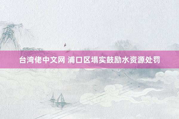 台湾佬中文网 浦口区塌实鼓励水资源处罚