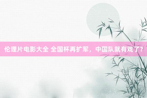 伦理片电影大全 全国杯再扩军，中国队就有戏了？