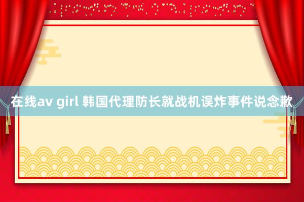 在线av girl 韩国代理防长就战机误炸事件说念歉