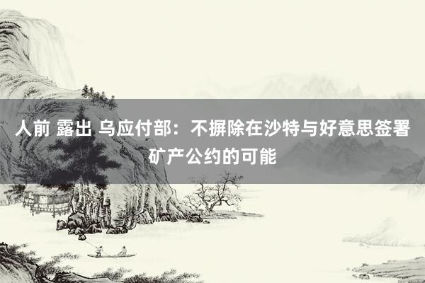 人前 露出 乌应付部：不摒除在沙特与好意思签署矿产公约的可能