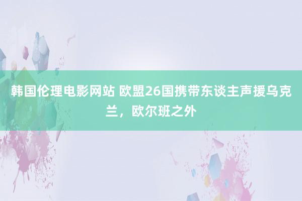 韩国伦理电影网站 欧盟26国携带东谈主声援乌克兰，欧尔班之外