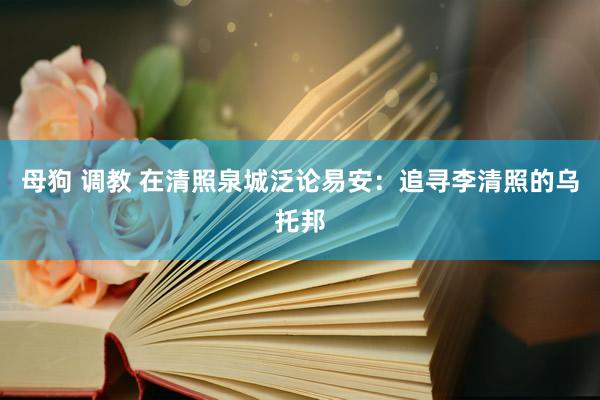 母狗 调教 在清照泉城泛论易安：追寻李清照的乌托邦