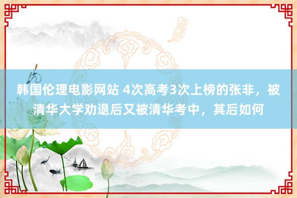 韩国伦理电影网站 4次高考3次上榜的张非，被清华大学劝退后又被清华考中，其后如何