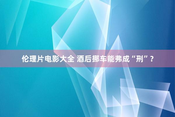 伦理片电影大全 酒后挪车能弗成“刑”？
