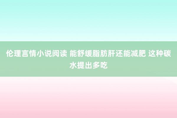 伦理言情小说阅读 能舒缓脂肪肝还能减肥 这种碳水提出多吃
