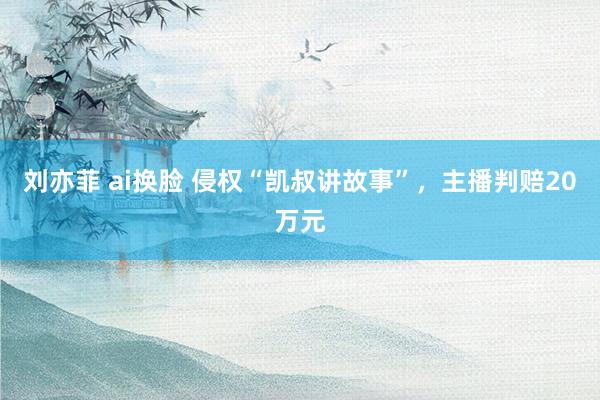 刘亦菲 ai换脸 侵权“凯叔讲故事”，主播判赔20万元