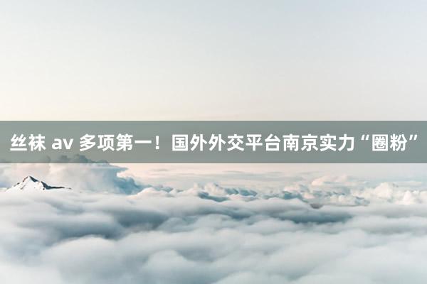 丝袜 av 多项第一！国外外交平台南京实力“圈粉”