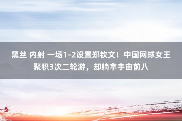 黑丝 内射 一场1-2设置郑钦文！中国网球女王聚积3次二轮游，却躺拿宇宙前八