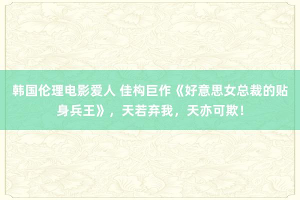 韩国伦理电影爱人 佳构巨作《好意思女总裁的贴身兵王》，天若弃我，天亦可欺！