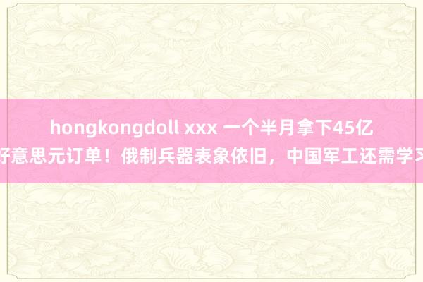 hongkongdoll xxx 一个半月拿下45亿好意思元订单！俄制兵器表象依旧，中国军工还需学习