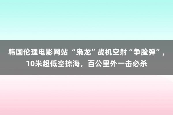 韩国伦理电影网站 “枭龙”战机空射“争脸弹”，10米超低空掠海，百公里外一击必杀