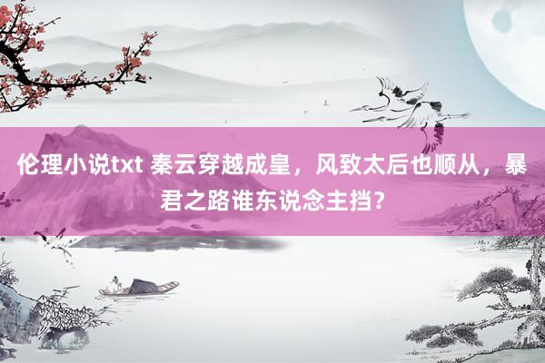 伦理小说txt 秦云穿越成皇，风致太后也顺从，暴君之路谁东说念主挡？