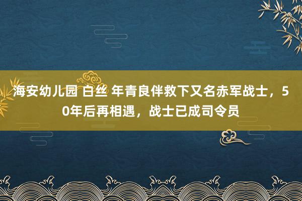 海安幼儿园 白丝 年青良伴救下又名赤军战士，50年后再相遇，战士已成司令员
