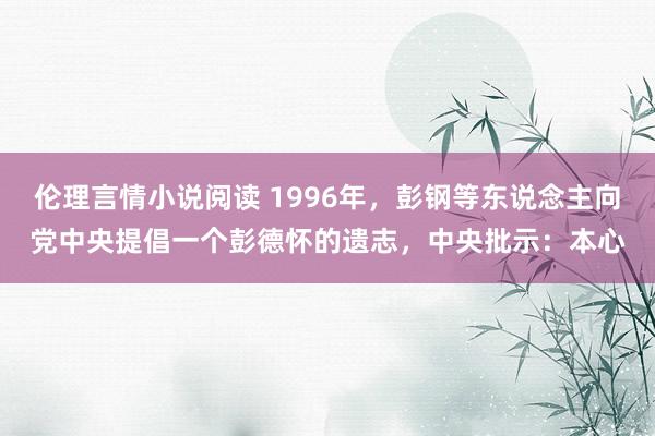伦理言情小说阅读 1996年，彭钢等东说念主向党中央提倡一个彭德怀的遗志，中央批示：本心