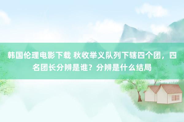 韩国伦理电影下载 秋收举义队列下辖四个团，四名团长分辨是谁？分辨是什么结局