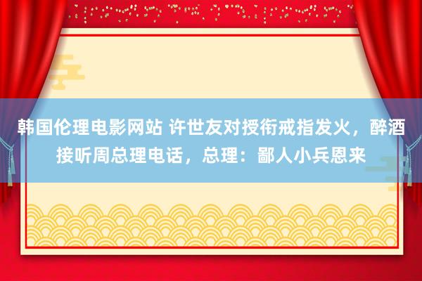 韩国伦理电影网站 许世友对授衔戒指发火，醉酒接听周总理电话，总理：鄙人小兵恩来