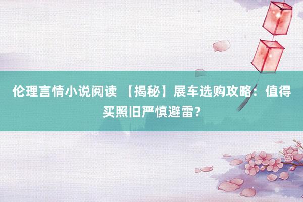 伦理言情小说阅读 【揭秘】展车选购攻略：值得买照旧严慎避雷？