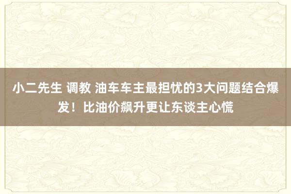 小二先生 调教 油车车主最担忧的3大问题结合爆发！比油价飙升更让东谈主心慌