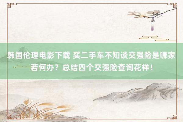 韩国伦理电影下载 买二手车不知谈交强险是哪家若何办？总结四个交强险查询花样！
