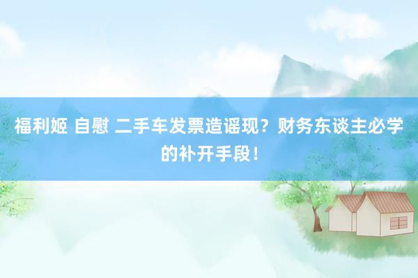 福利姬 自慰 二手车发票造谣现？财务东谈主必学的补开手段！