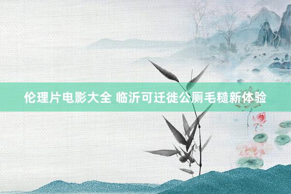 伦理片电影大全 临沂可迁徙公厕毛糙新体验