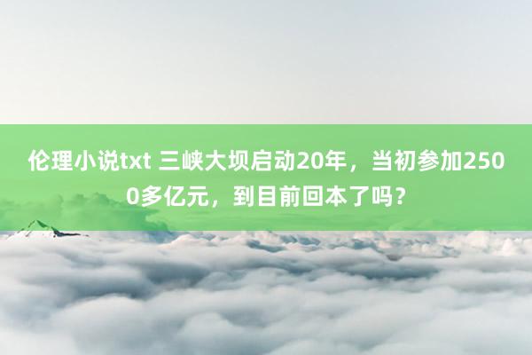 伦理小说txt 三峡大坝启动20年，当初参加2500多亿元，到目前回本了吗？