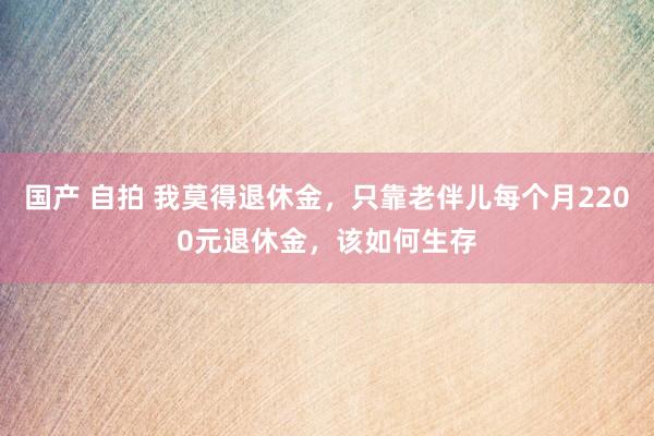 国产 自拍 我莫得退休金，只靠老伴儿每个月2200元退休金，该如何生存