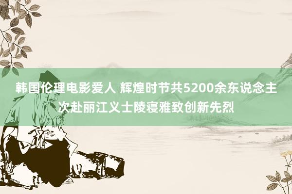 韩国伦理电影爱人 辉煌时节共5200余东说念主次赴丽江义士陵寝雅致创新先烈