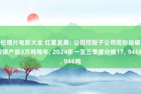 伦理片电影大全 红星发展: 公司控股子公司现阶段碳酸锶产能3万吨每年， 2024年一至三季度分娩17， 946吨