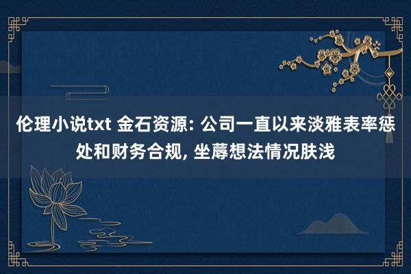 伦理小说txt 金石资源: 公司一直以来淡雅表率惩处和财务合规， 坐蓐想法情况肤浅