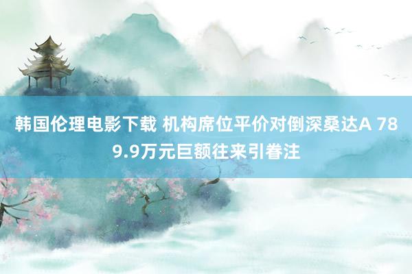 韩国伦理电影下载 机构席位平价对倒深桑达A 789.9万元巨额往来引眷注