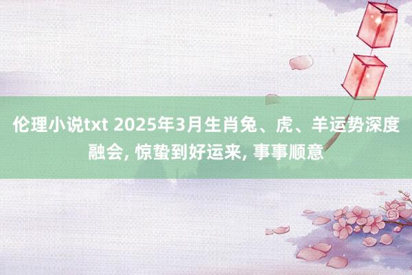 伦理小说txt 2025年3月生肖兔、虎、羊运势深度融会， 惊蛰到好运来， 事事顺意