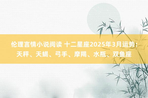 伦理言情小说阅读 十二星座2025年3月运势：天秤、天蝎、弓手、摩羯、水瓶、双鱼座