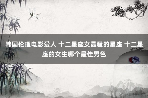 韩国伦理电影爱人 十二星座女最骚的星座 十二星座的女生哪个最佳男色